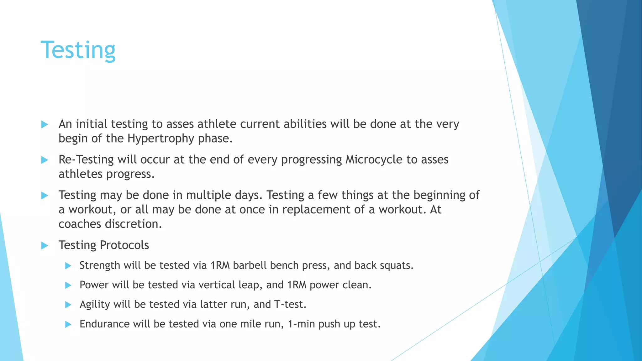Testing
 An initial testing to asses athlete current abilities will be done at the very
begin of the Hypertrophy phase.
 Re-Testing will occur at the end of every progressing Microcycle to asses
athletes progress.
 Testing may be done in multiple days. Testing a few things at the beginning of
a workout, or all may be done at once in replacement of a workout. At
coaches discretion.
 Testing Protocols
 Strength will be tested via 1RM barbell bench press, and back squats.
 Power will be tested via vertical leap, and 1RM power clean.
 Agility will be tested via latter run, and T-test.
 Endurance will be tested via one mile run, 1-min push up test.
 