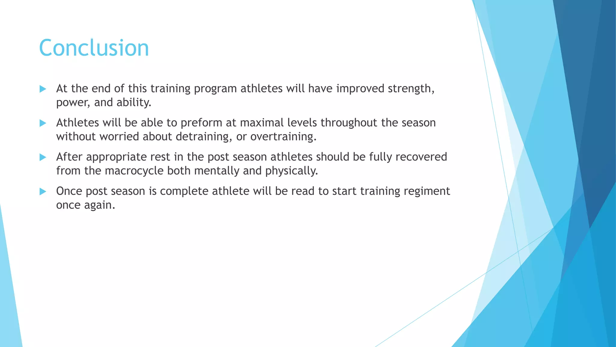 Conclusion
 At the end of this training program athletes will have improved strength,
power, and ability.
 Athletes will be able to preform at maximal levels throughout the season
without worried about detraining, or overtraining.
 After appropriate rest in the post season athletes should be fully recovered
from the macrocycle both mentally and physically.
 Once post season is complete athlete will be read to start training regiment
once again.
 