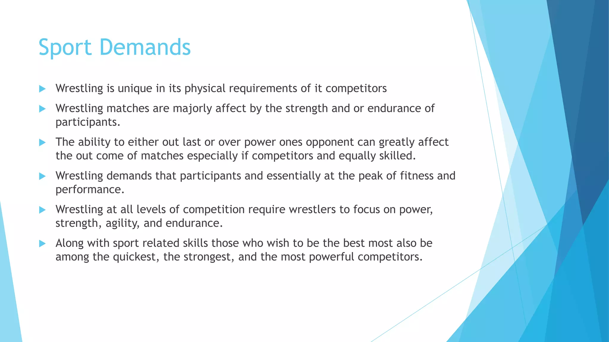 Sport Demands
 Wrestling is unique in its physical requirements of it competitors
 Wrestling matches are majorly affect by the strength and or endurance of
participants.
 The ability to either out last or over power ones opponent can greatly affect
the out come of matches especially if competitors and equally skilled.
 Wrestling demands that participants and essentially at the peak of fitness and
performance.
 Wrestling at all levels of competition require wrestlers to focus on power,
strength, agility, and endurance.
 Along with sport related skills those who wish to be the best most also be
among the quickest, the strongest, and the most powerful competitors.
 