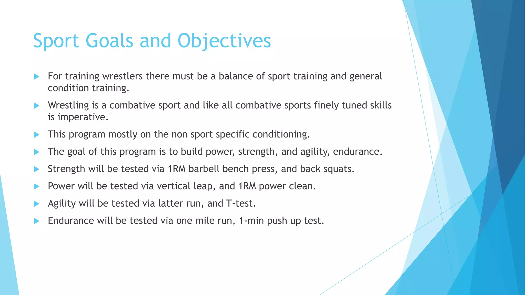 Sport Goals and Objectives
 For training wrestlers there must be a balance of sport training and general
condition training.
 Wrestling is a combative sport and like all combative sports finely tuned skills
is imperative.
 This program mostly on the non sport specific conditioning.
 The goal of this program is to build power, strength, and agility, endurance.
 Strength will be tested via 1RM barbell bench press, and back squats.
 Power will be tested via vertical leap, and 1RM power clean.
 Agility will be tested via latter run, and T-test.
 Endurance will be tested via one mile run, 1-min push up test.
 