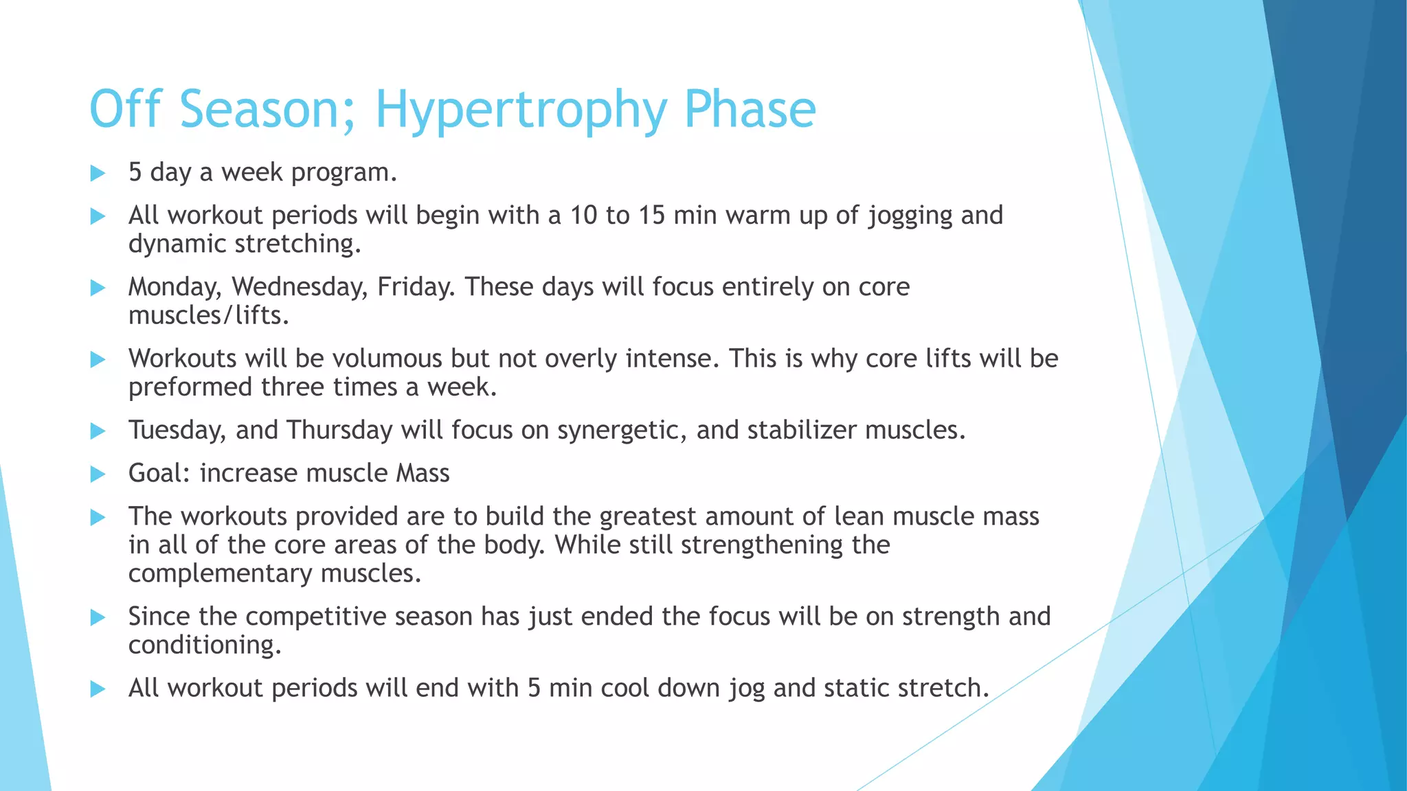 Off Season; Hypertrophy Phase
 5 day a week program.
 All workout periods will begin with a 10 to 15 min warm up of jogging and
dynamic stretching.
 Monday, Wednesday, Friday. These days will focus entirely on core
muscles/lifts.
 Workouts will be volumous but not overly intense. This is why core lifts will be
preformed three times a week.
 Tuesday, and Thursday will focus on synergetic, and stabilizer muscles.
 Goal: increase muscle Mass
 The workouts provided are to build the greatest amount of lean muscle mass
in all of the core areas of the body. While still strengthening the
complementary muscles.
 Since the competitive season has just ended the focus will be on strength and
conditioning.
 All workout periods will end with 5 min cool down jog and static stretch.
 