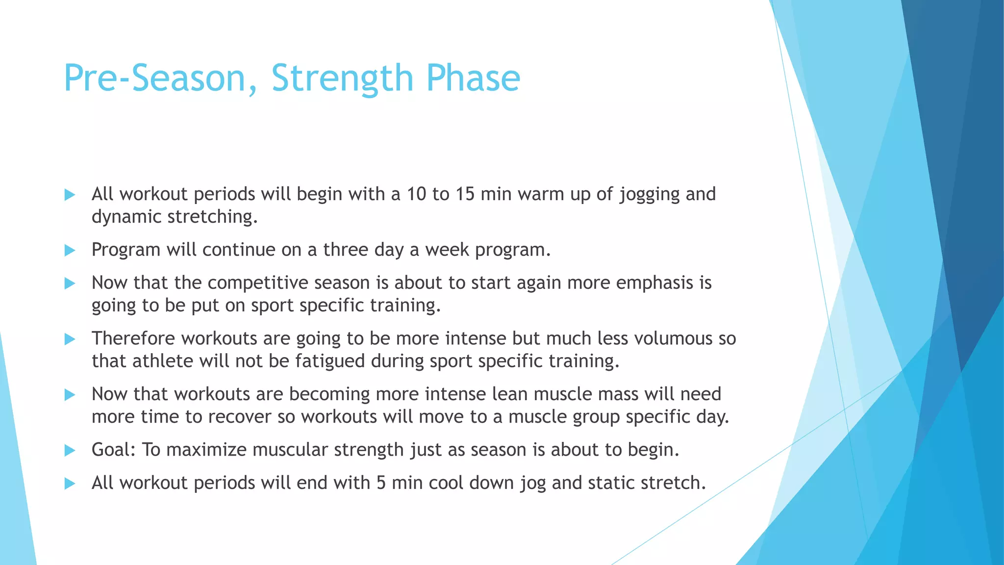 Pre-Season, Strength Phase
 All workout periods will begin with a 10 to 15 min warm up of jogging and
dynamic stretching.
 Program will continue on a three day a week program.
 Now that the competitive season is about to start again more emphasis is
going to be put on sport specific training.
 Therefore workouts are going to be more intense but much less volumous so
that athlete will not be fatigued during sport specific training.
 Now that workouts are becoming more intense lean muscle mass will need
more time to recover so workouts will move to a muscle group specific day.
 Goal: To maximize muscular strength just as season is about to begin.
 All workout periods will end with 5 min cool down jog and static stretch.
 