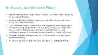 In-Season, Maintenance Phase
 The Maintenance Phase will be almost identical to the Pre-Season workout as
far as workout structure.
 Intensity and volume will decrees as to prevent athlete from overtraining
during the competitive season.
 Goal: To maintain as much lean muscle mass as possible. Since wrestling is a
very aerobic sport along with the fact that many wrestlers cut weight they
have a tendency to lose a lot of strength. The goal for the In-Season
conditioning program is to maintain as much strength as can be maintained.
 All workout periods will begin with a 10 to 15 min warm up of jogging and
dynamic stretching.
 All workout periods will end with 5 min cool down jog and static stretch.
 