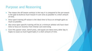 Purpose and Reasoning
 The reason the off-season workout is the way it is compared to the pre-season
is the goal to build as much muscle in core area as possible in a short amount
of time.
 Since sport training off-season is the ideal time to focus on strength gains as
much as possible.
 Also since sport specific training will be at a minimum athlete will have more
time to focus on recovery from intense core exercising.
 Core lifts (power clean, bench press, and squat) are done every other day in
hopes to cause as much hypertrophy in a short amount of time.
 