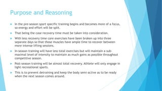 Purpose and Reasoning
 In the pre-season sport specific training begins and becomes more of a focus,
so energy and effort will be split.
 That being the case recovery time must be taken into consideration.
 With less recovery time core exercises have been broken up into three
separate days so that those muscles have ample time to recover between
more intense lifting sessions.
 In-season training will have less total exercises but will maintain a sub-
maximal level of intensity to maintain as much gains as possible throughout
competitive season.
 Post-season training will be almost total recovery. Athlete will only engage in
light recreational sports.
 This is to prevent detraining and keep the body semi-active as to be ready
when the next season comes around.
 