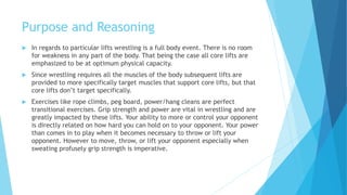 Purpose and Reasoning
 In regards to particular lifts wrestling is a full body event. There is no room
for weakness in any part of the body. That being the case all core lifts are
emphasized to be at optimum physical capacity.
 Since wrestling requires all the muscles of the body subsequent lifts are
provided to more specifically target muscles that support core lifts, but that
core lifts don’t target specifically.
 Exercises like rope climbs, peg board, power/hang cleans are perfect
transitional exercises. Grip strength and power are vital in wrestling and are
greatly impacted by these lifts. Your ability to more or control your opponent
is directly related on how hard you can hold on to your opponent. Your power
than comes in to play when it becomes necessary to throw or lift your
opponent. However to move, throw, or lift your opponent especially when
sweating profusely grip strength is imperative.
 