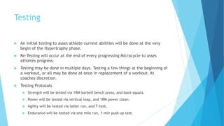 Testing
 An initial testing to asses athlete current abilities will be done at the very
begin of the Hypertrophy phase.
 Re-Testing will occur at the end of every progressing Microcycle to asses
athletes progress.
 Testing may be done in multiple days. Testing a few things at the beginning of
a workout, or all may be done at once in replacement of a workout. At
coaches discretion.
 Testing Protocols
 Strength will be tested via 1RM barbell bench press, and back squats.
 Power will be tested via vertical leap, and 1RM power clean.
 Agility will be tested via latter run, and T-test.
 Endurance will be tested via one mile run, 1-min push up test.
 
