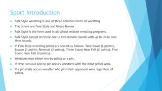 Sport Introduction
 Folk Style wrestling is one of three common forms of wrestling
 The others are Free Style and Greco Roman
 Folk Style is the form used in all school related wrestling programs.
 Folk Style consist on three one to two minute rounds with up to three over
time rounds.
 In Folk Style wrestling points are scored as follows. Take Down (2 points),
Escape (1 point), Reversal (2 points), Three Count Near Fall (2 points), Five
Count Near Fall (3 points).
 Wrestlers may either win by points or a pin.
 If time runs out and no pin occurs wrestlers with the most points wins.
 If a pin (fall) occurs wrestler who pins their opponent wins regardless of
points.
 