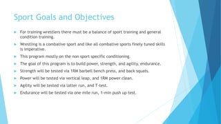 Sport Goals and Objectives
 For training wrestlers there must be a balance of sport training and general
condition training.
 Wrestling is a combative sport and like all combative sports finely tuned skills
is imperative.
 This program mostly on the non sport specific conditioning.
 The goal of this program is to build power, strength, and agility, endurance.
 Strength will be tested via 1RM barbell bench press, and back squats.
 Power will be tested via vertical leap, and 1RM power clean.
 Agility will be tested via latter run, and T-test.
 Endurance will be tested via one mile run, 1-min push up test.
 