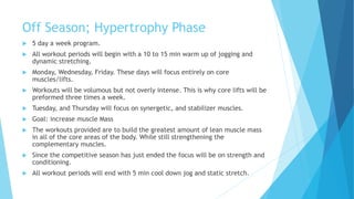 Off Season; Hypertrophy Phase
 5 day a week program.
 All workout periods will begin with a 10 to 15 min warm up of jogging and
dynamic stretching.
 Monday, Wednesday, Friday. These days will focus entirely on core
muscles/lifts.
 Workouts will be volumous but not overly intense. This is why core lifts will be
preformed three times a week.
 Tuesday, and Thursday will focus on synergetic, and stabilizer muscles.
 Goal: increase muscle Mass
 The workouts provided are to build the greatest amount of lean muscle mass
in all of the core areas of the body. While still strengthening the
complementary muscles.
 Since the competitive season has just ended the focus will be on strength and
conditioning.
 All workout periods will end with 5 min cool down jog and static stretch.
 