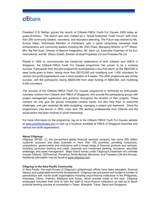 President S R Nathan graced the launch of Citibank-YMCA Youth For Causes 2005 today as
guest-of-honour. The launch was also marked by a “Social Enterprise Youth Forum” with more
than 200 community leaders, volunteers, and educators attending. The Forum was chaired by Ms.
Eunice Olsen, Nominated Member of Parliament, with a panel comprising renowned local
entrepreneurs and community leaders including Ms. Elim Chew, Managing Director of 77th
Street,
Mrs. Ng Poh Suan, Director of Beyond Imagination, Mr. Adrin Loi, Executive Chairman of Ya Kun
International, and Mr. Wilson Cheah, Director of Hotel Properties Ltd and Pinedale Pte Ltd.
Piloted in 2002 to commemorate the centennial celebrations of both Citibank and YMCA in
Singapore, the Citibank-YMCA Youth For Causes programme has proven to be a runaway
success. Participants from the pilot programme accomplished a four-fold return on the S$40,000 in
seed funds given to them, raising more than S$170,000 and mobilising over 1,400 volunteers for
various non-profit organisations over a short duration of 8 weeks. The 2004 programme saw similar
success, with the participants raising S$220,000 from seed funding of S$80,000, and mobilising
5,000 volunteers.
The success of the Citibank-YMCA Youth For Causes programme is reinforced by enthusiastic
volunteer mentors from Citibank and YMCA of Singapore, who provide the participating groups with
project management supervision and guidance throughout the duration of their projects. These
mentors not only give the groups invaluable creative inputs, but also help them to overcome
challenges, and gain essential life skills budgeting, managing a project and teamwork. Since the
programme’s pilot launch in 2002, more than 150 working professionals from Citibank and the
social sector had been involved in youth mentorship.
For more information on the programme, log on to the Citibank-YMCA Youth For Causes website
at www.youthforcauses.com or pick up a brochure available at YMCA of Singapore branches and
various non-profit organisations.
About Citigroup:
Citigroup (NYSE: C), the pre-eminent global financial services company has some 200 million
customer accounts and does business in more than 100 countries, providing consumers,
corporations, governments and institutions with a broad range of financial products and services,
including consumer banking and credit, corporate and investment banking, insurance, securities
brokerage, and asset management. Major brand names under Citigroup’s trademark red umbrella
include Citibank, CitiFinancial, Primerica, Smith Barney, Banamex, and Travelers Life and Annuity.
Additional information may be found at www.citigroup.com.
Citigroup in the Asia Pacific Community
In Asia Pacific, the main thrusts of Citigroup’s philanthropic efforts have been education, financial
literacy and sustainable community development. Citigroup has pioneered and funded a number of
partnerships with not-for-profit organisations including micro-finance institutions in the Philippines,
Indonesia, China, Vietnam, Malaysia and Korea, which provide credit to the poor. Citigroup
employees volunteer their time to train the staff of micro-finance institutions as well as to teach
practical banking courses at universities in Taipei, Shanghai, Tokyo, Seoul and Singapore.
 
