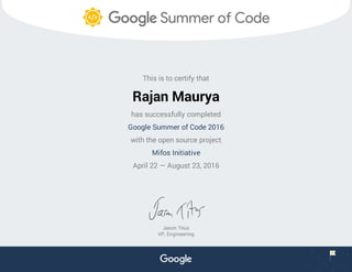 This is to certify that
Rajan Maurya
has successfully completed
Google Summer of Code 2016
with the open source project
Mifos Initiative
April 22 — August 23, 2016
Jason Titus
VP, Engineering
 