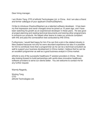 Dear hiring manager,
I am Wubin Tang, CTO of eWorld Technologies Ltd. in China. And I am also a friend
and former colleague of your applicant Chaohui(Stephen).
I'd like to introduce Chaohui(Stephen) as a talented software developer. It has been
my first impression and never changed since he joined us 10 years ago, and I have
been watching his growth as an experienced developer in these years. He was good
at project planning and reading technical documents and tutoring other programmers
to enhance our products. He helped other teams to make our products compliant
with IHE and pass the connectathon test conducted by IHE-China.
Furthermore, I would feel happy for him if he can find a job in the related industry in
New Zealand because not only he owns abundant experience but also it is possible
for him to contribute more than a programmer as he can be a technical consultant as
well to support your business development in China market. I believe that he can be
an excellent programmer as well as a good business analyst in China market.
eWorld is one of the successful healthcare IT solution providers in China. We are
also looking forward to build partnerships with world-class innovative healthcare
software providers to serve our clients better. You are welcome to contact me for
any further request.
Warmly Regards,
Wubing Tang
CTO
eWorld Technologies Ltd.
 