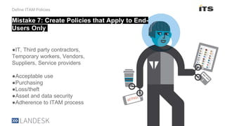 Define ITAM Policies
●IT, Third party contractors,
Temporary workers, Vendors,
Suppliers, Service providers
●Acceptable use
●Purchasing
●Loss/theft
●Asset and data security
●Adherence to ITAM process
Mistake 7: Create Policies that Apply to End-
Users Only
 