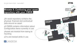 Mistake 8: Confusing your asset
repository with your CMDB
So you have a tool…now what?
●An asset repository contains the
physical, financial and contractual
data around an asset
●A CMDB contains information about
Configuration Items currently in use
●Assets are tracked from dating to
haunting
●CI’s are tracked while in use
 