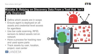 Mistake 9: Relying on Discovery Data From a Tool that Isn’t
Fully Deployed
Now where did it go?
• Define which assets are in scope
• Ensure agent is deployed on all
assets and credential level access
for agentless
• Use bar code scanning, RFID,
sensors to detect assets not on
network
• Have a process for tracking new
and used spare parts
• Track assets by user, location,
project, cost center
 