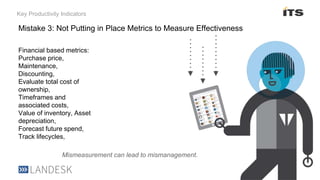 Key Productivity Indicators
Financial based metrics:
Purchase price,
Maintenance,
Discounting,
Evaluate total cost of
ownership,
Timeframes and
associated costs,
Value of inventory, Asset
depreciation,
Forecast future spend,
Track lifecycles,
Mismeasurement can lead to mismanagement.
Mistake 3: Not Putting in Place Metrics to Measure Effectiveness
 