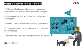 Section heading here
●Policies reflect current business environment
and need to be revised when business changes
●Create policies that apply to third parties and
contractors
●Ensure ITAM is included in security policies too
●IT policies should be accessible and not buried
in HR manual
●Revision and updates should be noted on policy
Mistake 5: Never Revise Policies
 