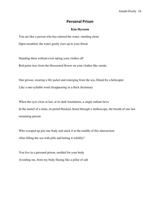 Annah Overly 16
Personal	
  Prison	
  
Kim Hyesoon
You are like a person who has entered the water, standing alone
Open-mouthed, the water gently rises up to your throat
Standing there without even taking your clothes off
Red paint rises from the blossomed flower on your clothes like smoke
One person, wearing a life jacket and emerging from the sea, filmed by a helicopter
Like a one-syllable word disappearing in a thick dictionary
When the eyes close at last, at its dark foundation, a single radiant larva
In the tunnel of a mine, its portal blocked, heard through a stethoscope, the breath of one last
remaining person
Who scooped up just one body and stuck it in the middle of this intersection
After filling the sea with jello and letting it solidify?
You live in a personal prison, molded for your body
Avoiding me, from my body fleeing like a pillar of salt
	
  
	
  
 