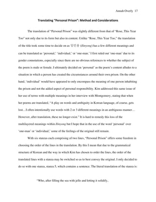 Annah Overly 17
Translating	
  “Personal	
  Prison”:	
  Method	
  and	
  Considerations	
  
The translation of “Personal Prison” was slightly different from that of “Rose, This Year
Too” not only due to its form but also in content. Unlike “Rose, This Year Too,” the translation
of the title took some time to decide on as 일인용 (Ilinyong) has a few different meanings and
can be translated as ‘personal,’ ‘individual,’ or ‘one-man.’ I first ruled out ‘one-man’ due to its
gender connotations, especially since there are no obvious references to whether the subject of
the poem is male or female. I ultimately decided on ‘personal’ as the poem’s content alludes to a
situation in which a person has created the circumstances around their own prison. On the other
hand, ‘individual’ would have appeared to only encompass the meaning of one person inhabiting
the prison and not the added aspect of personal responsibility. Kim addressed this same issue of
her use of terms with multiple meanings in her interview with Montgomery, stating that when
her poems are translated, “A play on words and ambiguity in Korean language, of course, gets
lost…I often intentionally use words with 2 or 3 different meanings in an ambiguous manner…
However, after translation, these no longer exist.” It is hard to remedy this loss of the
multilayered meanings within Ilinyong but I hope that in the use of the word ‘personal’ over
‘one-man’ or ‘individual,’ some of the feelings of the original still remain.
With six stanzas each comprising of two lines, “Personal Prison” offers some freedom in
choosing the order of the lines in the translation. By this I mean that due to the grammatical
structure of Korean and the way in which Kim has chosen to order the lines, the order of the
translated lines with a stanza may be switched so as to best convey the original. I only decided to
do so with one stanza, stanza 5, which contains a sentence. The literal translation of the stanza is:
“Who, after filling the sea with jello and letting it solidify,
 