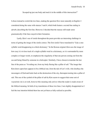 Annah Overly 18
Scooped up just one body and stuck it in the middle of this intersection?”
I chose instead to switch the two lines, making the question flow more naturally in English. I
considered doing the same with stanzas 3 and 6, which both feature a second line ending in
adverb, describing the first line. However, I decided that the stanzas still made sense
grammatically if the lines stayed in their formation.
Lastly, Kim’s use of simile throughout the poem provides an interesting challenge in
terms of getting the image of the simile correct. The first simile I have translated to “Like a one-
syllable word disappearing in a thick dictionary.” In the Korean original, Kim uses the image of
how easy it is to lose track of a single-syllable word in a dictionary, as it is surrounded by more
complex or longer words, to emphasize the singularity of that one person coming out from the
sea and being filmed by someone in a helicopter. Similarly, I have chosen to translate the last
line of the poem as “Avoiding me, from my body fleeing like a pillar of salt.” The image that
Kim draws upon here appears to be a biblical one, from the tale of Lot’s wife, who disobeys the
messengers of God and looks back at the destruction of the city, thereupon turning into a pillar of
salt. This use of the symbol of the pillar of salt by Kim seems to suggest that some sort of
voyeuristic sin is at work, however this meaning only arrives when the reader is made aware of
the biblical meaning. In both of my translations of these two lines, I am slightly disappointed as I
feel the true intention behind them has not yet been as fully realized as possible.
 