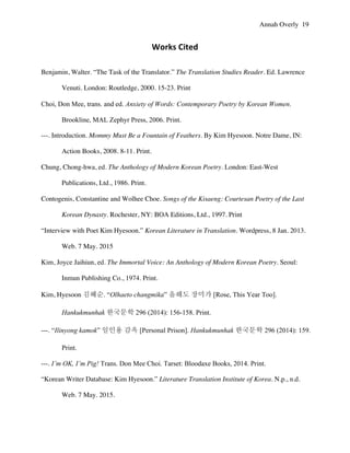 Annah Overly 19
Works	
  Cited	
  
Benjamin, Walter. “The Task of the Translator.” The Translation Studies Reader. Ed. Lawrence
Venuti. London: Routledge, 2000. 15-23. Print
Choi, Don Mee, trans. and ed. Anxiety of Words: Contemporary Poetry by Korean Women.
Brookline, MAL Zephyr Press, 2006. Print.
---. Introduction. Mommy Must Be a Fountain of Feathers. By Kim Hyesoon. Notre Dame, IN:
Action Books, 2008. 8-11. Print.
Chung, Chong-hwa, ed. The Anthology of Modern Korean Poetry. London: East-West
Publications, Ltd., 1986. Print.
Contogenis, Constantine and Wolhee Choe. Songs of the Kisaeng: Courtesan Poetry of the Last
Korean Dynasty. Rochester, NY: BOA Editions, Ltd., 1997. Print
“Interview with Poet Kim Hyesoon.” Korean Literature in Translation. Wordpress, 8 Jan. 2013.
Web. 7 May. 2015
Kim, Joyce Jaihiun, ed. The Immortal Voice: An Anthology of Modern Korean Poetry. Seoul:
Inmun Publishing Co., 1974. Print.
Kim, Hyesoon 김혜순. “Olhaeto changmika” 올해도 장미가 [Rose, This Year Too].
Hankukmunhak 한국문학 296 (2014): 156-158. Print.
---. “Ilinyong kamok” 일인용 감옥 [Personal Prison]. Hankukmunhak 한국문학 296 (2014): 159.
Print.
---. I’m OK, I’m Pig! Trans. Don Mee Choi. Tarset: Bloodaxe Books, 2014. Print.
“Korean Writer Database: Kim Hyesoon.” Literature Translation Institute of Korea. N.p., n.d.
Web. 7 May. 2015.
 