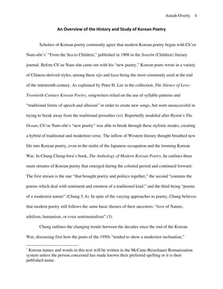 Annah Overly 4
An	
  Overview	
  of	
  the	
  History	
  and	
  Study	
  of	
  Korean	
  Poetry	
  
Scholars of Korean poetry commonly agree that modern Korean poetry began with Ch’oe
Nam-sŏn’s1
“From the Sea to Children,” published in 1908 in the Sonyŏn (Children) literary
journal. Before Ch’oe Nam-sŏn came out with his “new poetry,” Korean poets wrote in a variety
of Chinese-derived styles, among these sijo and kasa being the most commonly used at the end
of the nineteenth century. As explained by Peter H. Lee in the collection, The Silence of Love:
Twentieth-Century Korean Poetry, songwriters relied on the use of syllable patterns and
“traditional forms of speech and allusion” in order to create new songs, but were unsuccessful in
trying to break away from the traditional prosodies (xi). Reportedly modeled after Byron’s The
Ocean, Ch’oe Nam-sŏn’s “new poetry” was able to break through these stylistic modes, creating
a hybrid of traditional and modernist verse. The inflow of Western literary thought breathed new
life into Korean poetry, even in the midst of the Japanese occupation and the looming Korean
War. In Chung Chong-hwa’s book, The Anthology of Modern Korean Poetry, he outlines three
main streams of Korean poetry that emerged during the colonial period and continued forward.
The first stream is the one “that brought poetry and politics together,” the second “contains the
poems which deal with sentiment and emotion of a traditional kind,” and the third being “poems
of a modernist nature” (Chung 5, 6). In spite of the varying approaches to poetry, Chung believes
that modern poetry still follows the same basic themes of their ancestors: “love of Nature,
nihilism, humanism, or even sentimentalism” (3).
Chung outlines the changing trends between the decades since the end of the Korean
War, discussing first how the poets of the 1950s “tended to show a modernist inclination,”
1
Korean names and words in this text will be written in the McCune-Reischauer Romanization
system unless the person concerned has made known their preferred spelling or it is their
published name.
 