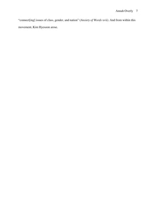 Annah Overly 7
“connect[ing] issues of class, gender, and nation” (Anxiety of Words xvii). And from within this
movement, Kim Hyesoon arose.
	
  
	
  
	
  
	
  
	
  
	
  
	
  
	
  
	
  
	
  
	
  
	
  
	
  
	
  
	
  
	
  
	
  
	
  
	
  
	
  
	
  
 