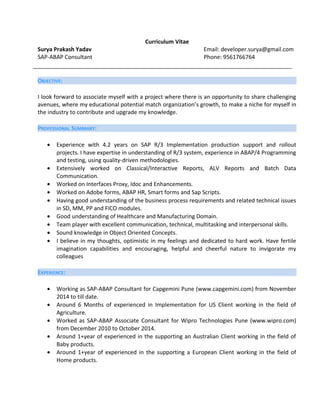 Curriculum Vitae
Surya Prakash Yadav Email: developer.surya@gmail.com
SAP-ABAP Consultant Phone: 9561766764
OBJECTIVE:
I look forward to associate myself with a project where there is an opportunity to share challenging
avenues, where my educational potential match organization’s growth, to make a niche for myself in
the industry to contribute and upgrade my knowledge.
PROFESSIONAL SUMMARY:
• Experience with 4.2 years on SAP R/3 Implementation production support and rollout
projects. I have expertise in understanding of R/3 system, experience in ABAP/4 Programming
and testing, using quality-driven methodologies.
• Extensively worked on Classical/Interactive Reports, ALV Reports and Batch Data
Communication.
• Worked on Interfaces Proxy, Idoc and Enhancements.
• Worked on Adobe forms, ABAP HR, Smart forms and Sap Scripts.
• Having good understanding of the business process requirements and related technical issues
in SD, MM, PP and FICO modules.
• Good understanding of Healthcare and Manufacturing Domain.
• Team player with excellent communication, technical, multitasking and interpersonal skills.
• Sound knowledge in Object Oriented Concepts.
• I believe in my thoughts, optimistic in my feelings and dedicated to hard work. Have fertile
imagination capabilities and encouraging, helpful and cheerful nature to invigorate my
colleagues
EXPERIENCE:
• Working as SAP-ABAP Consultant for Capgemini Pune (www.capgemini.com) from November
2014 to till date.
• Around 6 Months of experienced in Implementation for US Client working in the field of
Agriculture.
• Worked as SAP-ABAP Associate Consultant for Wipro Technologies Pune (www.wipro.com)
from December 2010 to October 2014.
• Around 1+year of experienced in the supporting an Australian Client working in the field of
Baby products.
• Around 1+year of experienced in the supporting a European Client working in the field of
Home products.
 