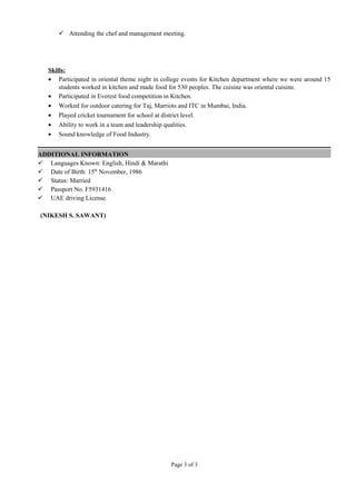  Attending the chef and management meeting.
Skills:
• Participated in oriental theme night in college events for Kitchen department where we were around 15
students worked in kitchen and made food for 530 peoples. The cuisine was oriental cuisine.
• Participated in Everest food competition in Kitchen.
• Worked for outdoor catering for Taj, Marriots and ITC in Mumbai, India.
• Played cricket tournament for school at district level.
• Ability to work in a team and leadership qualities.
• Sound knowledge of Food Industry.
ADDITIONAL INFORMATION
 Languages Known: English, Hindi & Marathi
 Date of Birth: 15th
November, 1986
 Status: Married
 Passport No. F5931416
 UAE driving License.
(NIKESH S. SAWANT)
Page 3 of 3
 