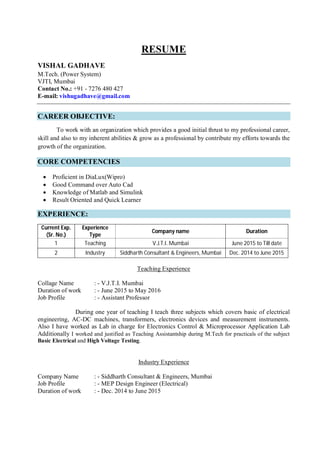 RESUME
VISHAL GADHAVE
M.Tech. (Power System)
VJTI, Mumbai
Contact No.: +91 - 7276 480 427
E-mail: vishugadhave@gmail.com
CAREER OBJECTIVE:
To work with an organization which provides a good initial thrust to my professional career,
skill and also to my inherent abilities & grow as a professional by contribute my efforts towards the
growth of the organization.
CORE COMPETENCIES
 Proficient in DiaLux(Wipro)
 Good Command over Auto Cad
 Knowledge of Matlab and Simulink
 Result Oriented and Quick Learner
EXPERIENCE:
Current Exp.
(Sr. No.)
Experience
Type
Company name Duration
1 Teaching V.J.T.I. Mumbai June 2015 to Till date
2 Industry Siddharth Consultant & Engineers, Mumbai Dec. 2014 to June 2015
Teaching Experience
Collage Name : - V.J.T.I. Mumbai
Duration of work : - June 2015 to May 2016
Job Profile : - Assistant Professor
During one year of teaching I teach three subjects which covers basic of electrical
engineering, AC-DC machines, transformers, electronics devices and measurement instruments.
Also I have worked as Lab in charge for Electronics Control & Microprocessor Application Lab
Additionally I worked and justified as Teaching Assistantship during M.Tech for practicals of the subject
Basic Electrical and High Voltage Testing.
Industry Experience
Company Name : - Siddharth Consultant & Engineers, Mumbai
Job Profile : - MEP Design Engineer (Electrical)
Duration of work : - Dec. 2014 to June 2015
 