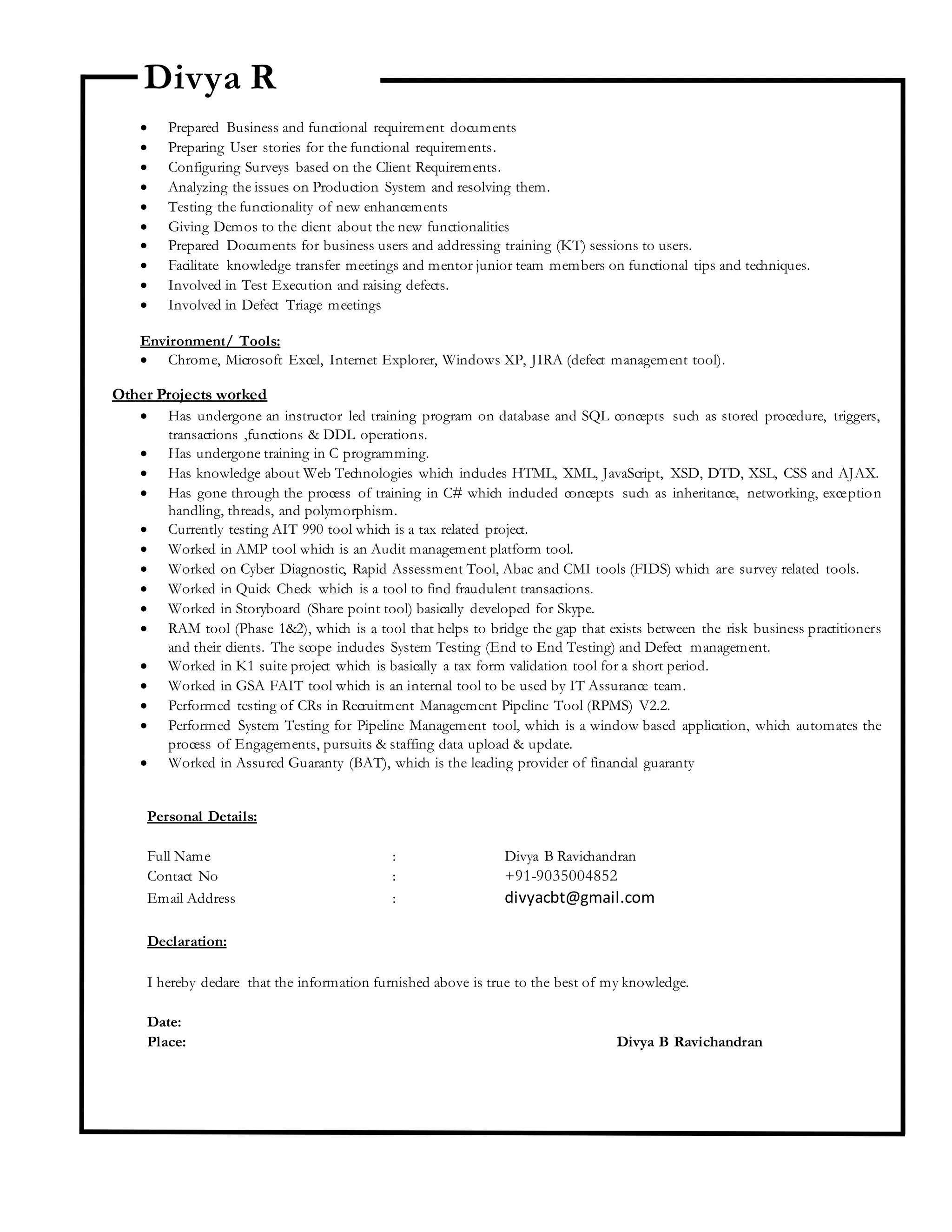 Divya R
 Prepared Business and functional requirement documents
 Preparing User stories for the functional requirements.
 Configuring Surveys based on the Client Requirements.
 Analyzing the issues on Production System and resolving them.
 Testing the functionality of new enhancements
 Giving Demos to the client about the new functionalities
 Prepared Documents for business users and addressing training (KT) sessions to users.
 Facilitate knowledge transfer meetings and mentor junior team members on functional tips and techniques.
 Involved in Test Execution and raising defects.
 Involved in Defect Triage meetings
Environment/ Tools:
 Chrome, Microsoft Excel, Internet Explorer, Windows XP, JIRA (defect management tool).
Other Projects worked
 Has undergone an instructor led training program on database and SQL concepts such as stored procedure, triggers,
transactions ,functions & DDL operations.
 Has undergone training in C programming.
 Has knowledge about Web Technologies which includes HTML, XML, JavaScript, XSD, DTD, XSL, CSS and AJAX.
 Has gone through the process of training in C# which included concepts such as inheritance, networking, exception
handling, threads, and polymorphism.
 Currently testing AIT 990 tool which is a tax related project.
 Worked in AMP tool which is an Audit management platform tool.
 Worked on Cyber Diagnostic, Rapid Assessment Tool, Abac and CMI tools (FIDS) which are survey related tools.
 Worked in Quick Check which is a tool to find fraudulent transactions.
 Worked in Storyboard (Share point tool) basically developed for Skype.
 RAM tool (Phase 1&2), which is a tool that helps to bridge the gap that exists between the risk business practitioners
and their clients. The scope includes System Testing (End to End Testing) and Defect management.
 Worked in K1 suite project which is basically a tax form validation tool for a short period.
 Worked in GSA FAIT tool which is an internal tool to be used by IT Assurance team.
 Performed testing of CRs in Recruitment Management Pipeline Tool (RPMS) V2.2.
 Performed System Testing for Pipeline Management tool, which is a window based application, which automates the
process of Engagements, pursuits & staffing data upload & update.
 Worked in Assured Guaranty (BAT), which is the leading provider of financial guaranty
Personal Details:
Full Name : Divya B Ravichandran
Contact No : +91-9035004852
Email Address : divyacbt@gmail.com
Declaration:
I hereby declare that the information furnished above is true to the best of my knowledge.
Date:
Place: Divya B Ravichandran
 