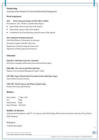 Fagbami, O, A. oluwatomisinabel@gmail; 08060968011
2
Membership
Associate of the Institute of Customer Relationship Management
Work Experience
2013: NYSC Classroom Teacher (CIVIC EDUCATION)
Nneamaka Sec. Sch., Ifitedunu. Anambra State, Nigeria
 Improved the student-teacher skill of the students
 Improved the cognitive skills of the students
 Contributed to the overall discipline and performance of the students
2012: Industrial Working Experience
(Ekiti State Ministry of Housing & Environment).
Secretariat Complex, Ado-Ekiti. Ekiti state
Department of Natural Ecology & Conservation
Department of Planning Research & Statistics
Education
2010-2013: Ekiti State University; Ado-Ekiti
B.Sc Hons. Geography and Planning Science (Second Class Upper )
2006-2008: University of Ado-Ekiti, Ekiti State
Diploma in Environmental Management (Upper Credit)
1997-2003: Lagos African Church Grammar School; Ifako-Ijaye, Lagos.
Senior School Leaving Certificate
1990-1997: Fawole Nursery and Primary School, Lagos.
Primary School Leaving Certificate
Biodata:
Date of Birth: 1st
May, 1987.
Sex: Male.
Marital Status: Single.
State Of Origin: Ekiti State.
Hobbies & Interests
Aside personal development and ICT5
, my interests include Web Surfing, Biodiversity Conservation, Research, Driving, Poetry,
Public Speaking
References
Available upon request
5
Information and Communication Technology
 