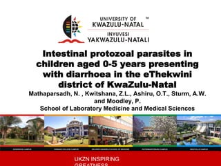 UKZN INSPIRING
Intestinal protozoal parasites in
children aged 0-5 years presenting
with diarrhoea in the eThekwini
district of KwaZulu-Natal
Mathaparsadh, N. , Kwitshana, Z.L., Ashiru, O.T., Sturm, A.W.
and Moodley, P.
School of Laboratory Medicine and Medical Sciences
 