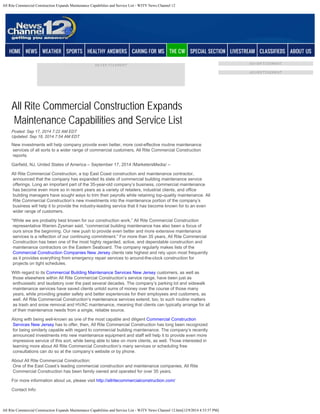 All Rite Commercial Construction Expands Maintenance Capabilities and Service List - WJTV News Channel 12 
MEMBER CENTER: Create Account | Log In 
All Rite Commercial Construction Expands 
Maintenance Capabilities and Service List 
Posted: Sep 17, 2014 7:22 AM EDT 
Updated: Sep 18, 2014 7:54 AM EDT 
New investments will help company provide even better, more cost-effective routine maintenance 
services of all sorts to a wider range of commercial customers, All Rite Commercial Construction 
reports. 
Garfield, NJ, United States of America – September 17, 2014 /MarketersMedia/ – 
All Rite Commercial Construction, a top East Coast construction and maintenance contractor, 
announced that the company has expanded its slate of commercial building maintenance service 
offerings. Long an important part of the 35-year-old company’s business, commercial maintenance 
has become even more so in recent years as a variety of retailers, industrial clients, and office 
building managers have sought ways to trim their payrolls while retaining top-quality maintenance. All 
Rite Commercial Construction’s new investments into the maintenance portion of the company’s 
business will help it to provide the industry-leading service that it has become known for to an even 
wider range of customers. 
“While we are probably best known for our construction work,” All Rite Commercial Construction 
representative Warren Zysman said, “commercial building maintenance has also been a focus of 
ours since the beginning. Our new push to provide even better and more extensive maintenance 
services is a reflection of our continuing commitment.” For more than 35 years, All Rite Commercial 
Construction has been one of the most highly regarded, active, and dependable construction and 
maintenance contractors on the Eastern Seaboard. The company regularly makes lists of the 
Commercial Construction Companies New Jersey clients rate highest and rely upon most frequently 
as it provides everything from emergency repair services to around-the-clock construction for 
projects on tight schedules. 
With regard to its Commercial Building Maintenance Services New Jersey customers, as well as 
those elsewhere within All Rite Commercial Construction’s service range, have been just as 
enthusiastic and laudatory over the past several decades. The company’s parking lot and sidewalk 
maintenance services have saved clients untold sums of money over the course of those many 
years, while providing greater safety and better experiences for their employees and customers, as 
well. All Rite Commercial Construction’s maintenance services extend, too, to such routine matters 
as trash and snow removal and HVAC maintenance, meaning that clients can typically arrange for all 
of their maintenance needs from a single, reliable source. 
Along with being well-known as one of the most capable and diligent Commercial Construction 
Services New Jersey has to offer, then, All Rite Commercial Construction has long been recognized 
for being similarly capable with regard to commercial building maintenance. The company’s recently 
announced investments into new maintenance equipment and staff will help it to provide even more 
impressive service of this sort, while being able to take on more clients, as well. Those interested in 
learning more about All Rite Commercial Construction’s many services or scheduling free 
consultations can do so at the company’s website or by phone. 
About All Rite Commercial Construction: 
One of the East Coast’s leading commercial construction and maintenance companies, All Rite 
Commercial Construction has been family owned and operated for over 35 years. 
For more information about us, please visit http://allritecommercialconstruction.com/ 
Contact Info: 
All Rite Commercial Construction Expands Maintenance Capabilities and Service List - WJTV News Channel 12.htm[12/9/2014 4:53:57 PM] 
 