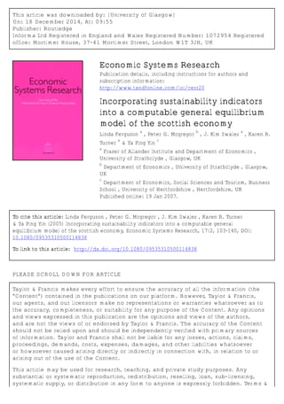 This article was downloaded by: [University of Glasgow]
On: 18 December 2014, At: 09:55
Publisher: Routledge
Informa Ltd Registered in England and Wales Registered Number: 1072954 Registered
office: Mortimer House, 37-41 Mortimer Street, London W1T 3JH, UK
Economic Systems Research
Publication details, including instructions for authors and
subscription information:
http://www.tandfonline.com/loi/cesr20
Incorporating sustainability indicators
into a computable general equilibrium
model of the scottish economy
Linda Ferguson
a
, Peter G. Mcgregor
b
, J. Kim Swales
a
, Karen R.
Turner
a
& Ya Ping Yin
c
a
Fraser of Allander Institute and Department of Economics ,
University of Strathclyde , Glasgow, UK
b
Department of Economics , University of Strathclyde , Glasgow,
UK
c
Department of Economics, Social Sciences and Tourism, Business
School , University of Hertfordshire , Hertfordshire, UK
Published online: 19 Jan 2007.
To cite this article: Linda Ferguson , Peter G. Mcgregor , J. Kim Swales , Karen R. Turner
& Ya Ping Yin (2005) Incorporating sustainability indicators into a computable general
equilibrium model of the scottish economy, Economic Systems Research, 17:2, 103-140, DOI:
10.1080/09535310500114838
To link to this article: http://dx.doi.org/10.1080/09535310500114838
PLEASE SCROLL DOWN FOR ARTICLE
Taylor & Francis makes every effort to ensure the accuracy of all the information (the
“Content”) contained in the publications on our platform. However, Taylor & Francis,
our agents, and our licensors make no representations or warranties whatsoever as to
the accuracy, completeness, or suitability for any purpose of the Content. Any opinions
and views expressed in this publication are the opinions and views of the authors,
and are not the views of or endorsed by Taylor & Francis. The accuracy of the Content
should not be relied upon and should be independently verified with primary sources
of information. Taylor and Francis shall not be liable for any losses, actions, claims,
proceedings, demands, costs, expenses, damages, and other liabilities whatsoever
or howsoever caused arising directly or indirectly in connection with, in relation to or
arising out of the use of the Content.
This article may be used for research, teaching, and private study purposes. Any
substantial or systematic reproduction, redistribution, reselling, loan, sub-licensing,
systematic supply, or distribution in any form to anyone is expressly forbidden. Terms &
 