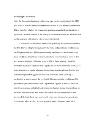 10
Antiepileptic Medication
After the diagnosis of epilepsy and seizure type has been established, the AED
that is felt to be most effective with the least chance of side effects is determined.
This is based on whether the seizures are primary generalized, partial, atonic or
myoclonic. A careful review of the history is necessary to insure an AED that was
used previously with adverse effects is not reinstituted.
Co-morbid conditions and mode of drug delivery are prominent issues in
the DD. There is a higher incidence of behavioral and psychiatric conditions in
the DD population and AED’s are commonly used as mood stabilizers to treat
these conditions. Psychiatric co-morbidities have been reported to occur in 25%
and severe maladaptive behavior in up to 55% of those meeting criteria for
mental retardation10. Depakote and Tegretol are the most commonly used AED’s
in the treatment of bipolar disorder, mania, intermittent explosive disorder and
in the management of aggressive behavior. Therefore, when choosing a
medication to treat seizures, the psychiatric history must also be obtained. If a
patient was previously treated with Depakote or Tegretol as a mood stabilizer
and it was tolerated and effective, the same medication should be considered for
an initial anticonvulsant. This lowers the risk of adverse events since it was
previously tolerated and may also benefit behaviors. Conversely, a previously
documented adverse effect, such as agitation, would dismiss a medication.
 