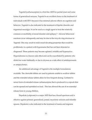11
Tegretol (carbamazepine) is a first-line AED for partial onset and some
forms of generalized seizures. Tegretol is an excellent choice in the treatment of
individuals with DD’s because it has minimal adverse effects on cognition and
behavior. Tegretol is also indicated in the treatment of bipolar disorder and
trigeminal neuralgia. It can be used as a single agent to treat the relatively
common co-morbidity of mood disorder and epilepsy11. Adverse behavioral
reactions occur infrequently and may be due to the tricyclic ring structure in
Tegretol. This may result in mild mood elevating properties that would be
problematic in a patient with hypomania that has not been detected or
diagnosed. These patients may become agitated, irritable and hyperactive.
Hyponatremia is a known side effect and can be exacerbated by patients who
drink free water habitually or due to dryness as a side effect of antidepressants
or antipsychotics.
An additional advantage of Tegretol is the multiple formulations
available. The chewable tablets are used in patients unable to swallow tablets
and the extended release tablets allow for less frequent dosing. Carbatrol is
newer form of extended release carbamazepine that is produced in a capsule that
can be opened and sprinkled on food. This has allowed the use of an extended
release form in young children.
Depakote (valproate) is a major AED that has a broad spectrum and is
effective against primary generalized, partial, myoclonic seizures and infantile
spasms. Depakote is also indicated in the treatment of mania and migraine
 