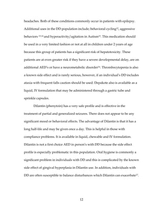 12
headaches. Both of these conditions commonly occur in patients with epilepsy.
Additional uses in the DD population include; behavioral cycling12, aggressive
behaviors 13,14 and hyperactivity/agitation in Autism15. This medication should
be used in a very limited fashion or not at all in children under 2 years of age
because this group of patients has a significant risk of hepatotoxicity. These
patients are at even greater risk if they have a severe developmental delay, are on
additional AED’s or have a neurometabolic disorder16. Thrombocytopenia is also
a known side effect and is rarely serious, however, if an individual’s DD includes
ataxia with frequent falls caution should be used. Depakote also is available as a
liquid, IV formulation that may be administered through a gastric tube and
sprinkle capsules.
Dilantin (phenytoin) has a very safe profile and is effective in the
treatment of partial and generalized seizures. There does not appear to be any
significant mood or behavioral effects. The advantage of Dilantin is that it has a
long half-life and may be given once a day. This is helpful in those with
compliance problems. It is available in liquid, chewable and IV formulation.
Dilantin is not a first choice AED in person’s with DD because the side effect
profile is especially problematic in this population. Oral hygiene is commonly a
significant problem in individuals with DD and this is complicated by the known
side effect of gingival hyperplasia in Dilantin use. In addition, individuals with
DD are often susceptible to balance disturbances which Dilantin can exacerbate17.
 