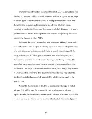 13
Phenobarbital is the oldest and one of the safest AED’s in current use. It is
the drug of choice on children under 2 years and is effective against a wide range
of seizure types. It is not commonly used in older patients because it has been
shown to slow cognition and learning and has adverse effects on mood,
including irritability in children and depression in adults18. However, it is a very
good anticonvulsant and there is patients that respond exceptionally well and is
unable to be changed to other AED’s.
Felbamate (Felabatol) was the first new generation AED and was widely
used and accepted until the post-marketing experience revealed a high incidence
of hepatic failure and aplastic anemia. It had a favorable side effect profile for
many patients with DD’s. It appeared to have a mild stimulant quality and
therefore was beneficial for psychomotor slowing and reducing appetite. This
same effect was greater in a subgroup and resulted in insomnia and anorexia.
Felbatol has a wide spectrum of anticonvulsant activity and is especially effective
in Lennox-Gastaut syndrome. This medication should be used only when the
risk-benefit ratio has been carefully evaluated by all of those involved in the
person’s care.
Neurontin (Gabapentin) is effective as an adjunctive therapy in partial
seizures. It is widely used for neuropathic pain syndromes and refractory
bipolar disorder, but is only indicated for partial seizures. Neurontin is available
as a capsule only and has no serious medical side effects. It has minimal protein
 