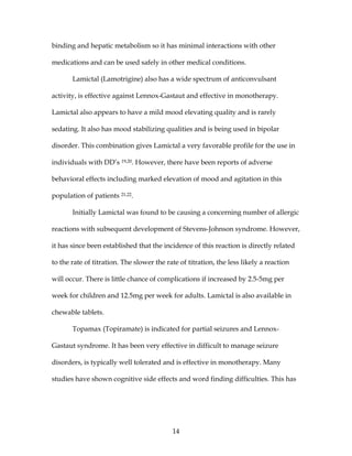 14
binding and hepatic metabolism so it has minimal interactions with other
medications and can be used safely in other medical conditions.
Lamictal (Lamotrigine) also has a wide spectrum of anticonvulsant
activity, is effective against Lennox-Gastaut and effective in monotherapy.
Lamictal also appears to have a mild mood elevating quality and is rarely
sedating. It also has mood stabilizing qualities and is being used in bipolar
disorder. This combination gives Lamictal a very favorable profile for the use in
individuals with DD’s 19,20. However, there have been reports of adverse
behavioral effects including marked elevation of mood and agitation in this
population of patients 21,22.
Initially Lamictal was found to be causing a concerning number of allergic
reactions with subsequent development of Stevens-Johnson syndrome. However,
it has since been established that the incidence of this reaction is directly related
to the rate of titration. The slower the rate of titration, the less likely a reaction
will occur. There is little chance of complications if increased by 2.5-5mg per
week for children and 12.5mg per week for adults. Lamictal is also available in
chewable tablets.
Topamax (Topiramate) is indicated for partial seizures and Lennox-
Gastaut syndrome. It has been very effective in difficult to manage seizure
disorders, is typically well tolerated and is effective in monotherapy. Many
studies have shown cognitive side effects and word finding difficulties. This has
 