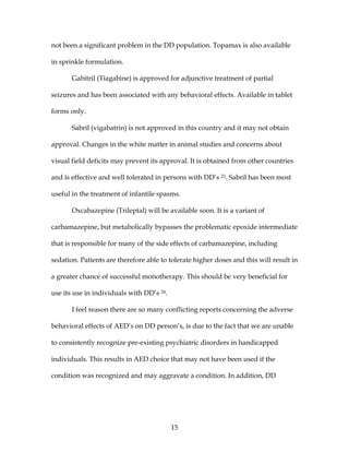 15
not been a significant problem in the DD population. Topamax is also available
in sprinkle formulation.
Gabitril (Tiagabine) is approved for adjunctive treatment of partial
seizures and has been associated with any behavioral effects. Available in tablet
forms only.
Sabril (vigabatrin) is not approved in this country and it may not obtain
approval. Changes in the white matter in animal studies and concerns about
visual field deficits may prevent its approval. It is obtained from other countries
and is effective and well tolerated in persons with DD’s 23. Sabril has been most
useful in the treatment of infantile spasms.
Oxcabazepine (Trileptal) will be available soon. It is a variant of
carbamazepine, but metabolically bypasses the problematic epoxide intermediate
that is responsible for many of the side effects of carbamazepine, including
sedation. Patients are therefore able to tolerate higher doses and this will result in
a greater chance of successful monotherapy. This should be very beneficial for
use its use in individuals with DD’s 24.
I feel reason there are so many conflicting reports concerning the adverse
behavioral effects of AED’s on DD person’s, is due to the fact that we are unable
to consistently recognize pre-existing psychiatric disorders in handicapped
individuals. This results in AED choice that may not have been used if the
condition was recognized and may aggravate a condition. In addition, DD
 
