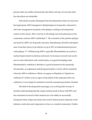 16
persons often are unable communicate side effects and may act out only when
the side effects are intolerable.
Individuals recently discharged from developmental centers are may have
had appropriate AED management. Epileptologist are frequently contracted to
aid in the management of patients with epilepsy residing in developmental
centers in New Jersey. This is not true in all settings and some physicians in the
community continue AED’s indefinitely 25 . Re-evaluation of the patients epilepsy
and need for AED’s are frequently necessary. Monotherapy should be attempted
since it has been shown to be effective in up to 90% of institutionalized persons
with epilepsy 26,27. Withdrawing AED’s, especially Phenobarbital can result in a
marked improvement in alertness and mood. An increase in muscle tone can be
seen in some individuals with cerebral palsy or acquired hemiplegia after
Phenobarbital is withdrawn. Baclofen is a good treatment for the spastically.
Occasionally, an unpleasant underlying personality or mood will be unmasked
when the AED is withdrawn. Mania can appear as Depakote or Tegretol are
withdrawn28. If there were no signs of side effects of the medication that was
withdrawn, it can simply be restarted to treat the unmasked psychiatric disorder.
The field of developmental neurology is an evolving field of study. It
includes understanding both the unique medical needs of those with DD’s and
the constraints involved in their medical care. Our ability to successfully
incorporate these unique provisions into current clinical practice depends on the
initiative, motivation and cooperation we have as a medical community. Further
 
