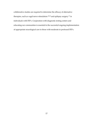 17
collaborative studies are required to determine the efficacy of alternative
therapies, such as vagal nerve stimulation 29,30 and epilepsy surgery 27 in
individuals with DD’s. Cooperation with diagnostic testing centers and
educating our communities is essential to the successful ongoing implementation
of appropriate neurological care to those with moderate to profound DD’s.
 