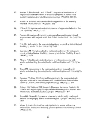 19
12. Kastner T., FineSmith R., and Walsh K. Long-term administration of
valproic acid in the treatment of affective symptoms in people with
mental retardation. Journal of Psychopharmacology 1993;13(6): 448-451.
13. Mattes JA. Valproic acid for nonaffective aggression in the mentally
retarded. J Nerv Ment Dis. 1992;(9):601-602.
14. Wilcox J. Divalproex sodium in the treatment of aggressive behavior. Ann
Clin Psychiatry. 1994;6(1):17-20.
15. Pioplys AV. Autism: electroencephalogram abnormalities and clinical
improvement with valproic acid. Arch Pediatr Adolesc Med. 1994;(148):220-
222.
16. Friis ML. Valproate in the treatment of epilepsy in people with intellectual
disability. J Intellec Dis Res. 1998;42(S1):32-35.
17. Iivanainen M. Phenytoin: effective but insidious therapy for epilepsy in
people with intellectual disability. Journal of Intellectual Disability Research
1998;42(1):24-31.
18. Alvarez N. Barbiturates in the treatment of epilepsy in people with
intellectual disability. Journal of Intellectual Disability Research 1998;(1):16-
23.
19. Besag FM. Lamotrigine in the treatment of epilepsy in people with
intellectual disability. Journal of Intellectual Disability Research 1998;42(1):50-
56.
20. Davanzo PA, King BH. Open trial lamotrigine in the treatment of self-
injurious behavior in an adolescent with profound mental retardation.
Journal of Child & Adolescent Psychopharmacology 1996;6(4):273-279.
21. Ettinger AB, Weisbrot DM, Saracco J, Dhoon A, Kanner A, Devinsky O.
Positive and negative psychotropic effects of lamotrigine in patients with
epilepsy and mental retardation. Epilepsia 1998;39(8):874-877.
22. Beran RG, Gibson RJ. Aggressive behavior in intellectually challenged
patients with epilepsy treated with lamotrigine. Epilepsia 1998;39(9):1018-
1019.
23. Ylinen A. Antiepileptic efficacy of vigabatrin in people with severe
epilepsy and intellectual disability. Journal of Intellectual Disability Research
1998;(1):46-49.
 