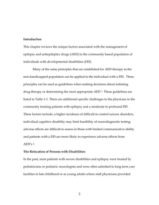 2
Introduction
This chapter reviews the unique factors associated with the management of
epilepsy and antiepileptics drugs (AED) in the community based population of
individuals with developmental disabilities (DD).
Many of the same principles that are established for AED therapy in the
non-handicapped population can be applied to the individual with a DD. These
principles can be used as guidelines when making decisions about initiating
drug therapy or determining the most appropriate AED 1. These guidelines are
listed in Table 1-1. There are additional specific challenges to the physician in the
community treating patients with epilepsy and a moderate to profound DD.
These factors include; a higher incidence of difficult to control seizure disorders,
individual cognitive disability may limit feasibility of neurodiagnostic testing,
adverse effects are difficult to assess in those with limited communicative ability
and patients with a DD are more likely to experience adverse effects from
AED’s 2.
The Relocation of Persons with Disabilities
In the past, most patients with severe disabilities and epilepsy were treated by
pediatricians or pediatric neurologists and were often admitted to long term care
facilities in late childhood or as young adults where staff physicians provided
 