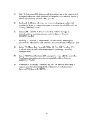 20
24. Gaily E, Granstrom ML, Liukkonen E. Oxcarbazepine in the treatment of
epilepsy in children and adolescents with intellectual disability. Journal of
Intellectual Disability Research 1998;(1):41-45.
25. Baribeault JJ. Clinical advocacy for persons wit epilepsy and mental
retardation living in community-based programs. Journal of Neuroscience
Nursing 1996;28(6):359-372.
26. Pellock JM, Hunt PA. A decade of modern epilepsy therapy in
institutionalized mentally retarded patients. Epilepsy Research
1996;25(3):263-268.
27. Beckung E, Uvebrant P. Impairments, disabilities and handicaps in
children and adolescents with epilepsy. Acta Paediatrica 1997;86(3):254-260.
28. Ketter TA, Malow BA, Flamini R, White SR, Post RM, Theodore WH.
Anticonvulsant withdrawl-emergent psychopathology. Neurology
1994;(44):55-61.
29. Parker AP, Polkey PE, Binnie CD, Madigan C, Ferrie CD, Robinson RO.
Vagal nerve stimulation in epileptic encephalopathies. Pediatrics
1999;103(4):778-782.
30. Uthman BM, Wilder BJ, Hammond EJ, Reid SA. Efficacy and safety of
vagus nerve stimulation in patients with complex partial seizures.
Epilepsia 1990;3(suppl 2):S44-S50.
 