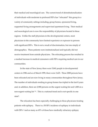3
their medical and neurological care. The current trend of deinstitutionalization
of individuals with moderate to profound DD’s has “relocated” this group to a
variety of community settings including; group homes, sponsored living,
supported living arrangements and supervised apartment living. Their medical
and neurological care is now the responsibility of physicians located in these
regions. Unlike the staff physicians in the developmental centers, most
physicians in the community have limited experience or exposure to persons
with significant DD’s. This is not a result of discrimination, but one simply of
demographics. These patients were institutionalized and typically did not
receive treatment from outside physicians. The relocating process has resulted in
a marked increase in medical consumers with DD’s requiring medical care in our
communities.
In the state of New Jersey there were 5,841 people in developmental
centers in 1986 and as of March 1999, there were 3,623. These 2000 persons have
been relocated and are now living in many communities throughout New Jersey.
The number of individuals residing in group homes has tripled in the last 8 years
and, in addition, there are 2,900 persons on the urgent waiting list and 1,000 on a
non-urgent waiting list 3,4. This is a national trend and is not specific to one
state5.
The relocation has been especially challenging to those physicians treating
patients with epilepsy. There is a 30-50% incidence of epilepsy in individuals
with DD’s 6 and as many as 45% of those have medically refractory epilepsy
 