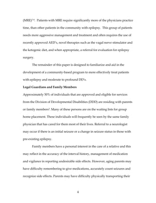 4
(MRE)7-9. Patients with MRE require significantly more of the physicians practice
time, than other patients in the community with epilepsy. This group of patients
needs more aggressive management and treatment and often requires the use of
recently approved AED’s, novel therapies such as the vagal nerve stimulator and
the ketogenic diet, and when appropriate, a referral for evaluation for epilepsy
surgery.
The remainder of this paper is designed to familiarize and aid in the
development of a community-based program to more effectively treat patients
with epilepsy and moderate to profound DD’s.
Legal Guardians and Family Members
Approximately 50% of individuals that are approved and eligible for services
from the Division of Developmental Disabilities (DDD) are residing with parents
or family members3. Many of these persons are on the waiting lists for group
home placement. These individuals will frequently be seen by the same family
physician that has cared for them most of their lives. Referral to a neurologist
may occur if there is an initial seizure or a change in seizure status in those with
pre-existing epilepsy.
Family members have a personal interest in the care of a relative and this
may reflect in the accuracy of the interval history, management of medication
and vigilance in reporting undesirable side effects. However, aging parents may
have difficulty remembering to give medications, accurately count seizures and
recognize side effects. Parents may have difficulty physically transporting their
 