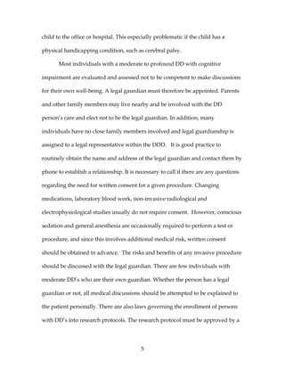 5
child to the office or hospital. This especially problematic if the child has a
physical handicapping condition, such as cerebral palsy.
Most individuals with a moderate to profound DD with cognitive
impairment are evaluated and assessed not to be competent to make discussions
for their own well-being. A legal gaurdian must therefore be appointed. Parents
and other family members may live nearby and be involved with the DD
person’s care and elect not to be the legal guardian. In addition, many
individuals have no close family members involved and legal guardianship is
assigned to a legal representative within the DDD. It is good practice to
routinely obtain the name and address of the legal guardian and contact them by
phone to establish a relationship. It is necessary to call if there are any questions
regarding the need for written consent for a given procedure. Changing
medications, laboratory blood work, non-invasive radiological and
electrophysiological studies usually do not require consent. However, conscious
sedation and general anesthesia are occasionally required to perform a test or
procedure, and since this involves additional medical risk, written consent
should be obtained in advance. The risks and benefits of any invasive procedure
should be discussed with the legal guardian. There are few individuals with
moderate DD’s who are their own guardian. Whether the person has a legal
guardian or not, all medical discussions should be attempted to be explained to
the patient personally. There are also laws governing the enrollment of persons
with DD’s into research protocols. The research protocol must be approved by a
 